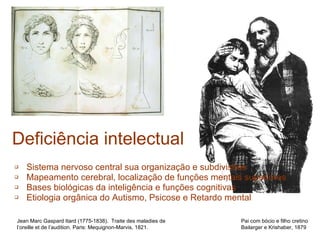 Sistema nervoso central sua organização e subdivisões Mapeamento cerebral, localização de funções mentais superiores Bases biológicas da inteligência e funções cognitivas Etiologia orgânica do Autismo, Psicose e Retardo mental Deficiência intelectual Jean Marc Gaspard Itard (1775-1838).  Traite des maladies de l’oreille et de l’audition. Paris: Mequignon-Marvis, 1821. Pai com bócio e filho cretino Bailarger e Krishaber, 1879 