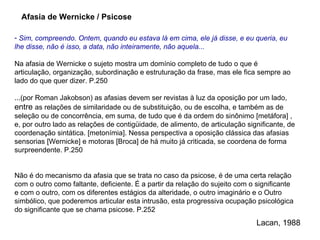 Sim, compreendo. Ontem, quando eu estava lá em cima, ele já disse, e eu queria, eu lhe disse, não é isso, a data, não inteiramente, não aquela... Na afasia de Wernicke o sujeto mostra um domínio completo de tudo o que é articulação, organização, subordinação e estruturação da frase, mas ele fica sempre ao lado do que quer dizer. P.250 ...(por Roman Jakobson) as afasias devem ser revistas à luz da oposição por um lado,  entre  as relações de similaridade ou de substituição, ou de escolha, e também as de seleção ou de concorrência, em suma, de tudo que é da ordem do sinônimo  [metáfora]  , e, por outro lado as relações de contigüidade, de alimento, de articulação significante, de coordenação sintática.  [metonímia].  Nessa perspectiva a oposição clássica das afasias sensorias  [Wernicke]  e motoras  [Broca]  de há muito já criticada, se coordena de forma surpreendente. P.250 Não é do mecanismo da afasia que se trata no caso da psicose, é de uma certa relação com o outro como faltante, deficiente. É a partir da relação do sujeito com o significante e com o outro, com os diferentes estágios da alteridade, o outro imaginário e o Outro simbólico, que poderemos articular esta intrusão, esta progressiva ocupação psicológica do significante que se chama psicose. P.252 Afasia de Wernicke / Psicose Lacan, 1988 