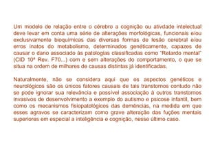 Um modelo de relação entre o cérebro a cognição ou ativdade intelectual deve levar em conta uma série de alterações morfológicas, funcionais e/ou exclusivamente bioquímicas das diversas formas de lesão cerebral e/ou erros inatos do metabolismo, determinados genéticamente, capazes de causar o dano associado às patologias classificadas como “Retardo mental” (CID 10ª Rev. F70...) com e sem alterações do comportamento, o que se situa na ordem de milhares de causas distintas já identificadas. Naturalmente, não se considera aqui que os aspectos genéticos e neurológicos são os únicos fatores causais de tais transtornos contudo não se pode ignorar sua relevância e possível associação à outros transtornos invasivos de desenvolvimento a exemplo do autismo e psicose infantil, bem como os mecanismos fisiopatológicos das demências, na medida em que esses agravos se caracterizam como grave alteração das fuções mentais superiores em especial a inteligência e cognição, nesse último caso. 