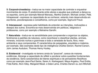 5. Corporal-cinestésica  - traduz-se na maior capacidade de controlar e orquestrar movimentos do corpo. É predominante entre atores e aqueles que praticam a dança ou os esportes, como por exemplo Marcel Marceau, Martha Graham, Michael Jordan, Pelé. Intrapessoal - expressa na capacidade de se conhecer, estando mais desenvolvida em escritores, psicoterapeutas e conselheiros, como por exemplo, Sigmund Freud. 6. Interpessoal  - expressa pela habilidade de entender as intenções, motivações e desejos dos outros. Encontra-se mais desenvolvida em políticos, religiosos e professores, como por exemplo o Mahatma Gandhi. 7. Naturalista  - traduz-se na sensibilidade para compreender e organizar os objetos, fenômenos e padrões da natureza, como reconhecer e classificar plantas, animais, minerais, incluindo rochas e gramíneas e toda a variedade de fauna, flora, meio-ambiente e seus componentes. É característica de paisagistas, arquitetos e mateiros, por exemplo. São exemplos deste tipo de inteligência Charles Darwin, Rachel Carson, John James Audubon, Thomas Henry Huxley. 8. Existencial  - investigada no terreno ainda do "possível", carece de maiores evidências. Abrange a capacidade de refletir e ponderar sobre questões fundamentais da existência. Seria característica de líderes espirituais e de pensadores filosóficos como por exemplo Jean-Paul Sartre, Søren A. Kierkegaard, Maya Angelou, Paul Erdös, Frida Kahlo, Alvin Ailey, Margaret Mead, o Dalai Lama, Charles Darwin ou Joni Mitchell. 