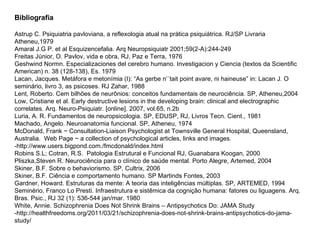Bibliografia Astrup C. Psiquiatria pavloviana, a reflexologia atual na prática psiquiátrica. RJ/SP Livraria Atheneu,1979 Amaral J.G P. et al Esquizencefalia. Arq Neuropsiquiatr 2001;59(2-A):244-249 Freitas Júnior, O. Pavlov, vida e obra, RJ, Paz e Terra, 1976 Geshwind Normn. Especializaciones del cerebro humano. Investigacion y Ciencia (textos da Scientific American) n. 38 (128-138), Es. 1979 Lacan, Jacques. Metáfora e metonímia (I): “As gerbe n’´tait point avare, ni haineuse” in: Lacan J. O seminário, livro 3, as psicoses. RJ Zahar, 1988 Lent, Roberto. Cem bilhões de neurônios: conceitos fundamentais de neurociência. SP, Atheneu,2004 Low, Cristiane et al. Early destructive lesions in the developing brain: clinical and electrographic correlates. Arq. Neuro-Psiquiatr. [online]. 2007, vol.65, n.2b Luria, A. R. Fundamentos de neuropsicologia. SP, EDUSP, RJ, Livros Tecn. Cient., 1981 Machado, Angelo. Neuroanatomia funcional. SP, Atheneu, 1974 McDonald, Frank ~ Consultation-Liaison Psychologist at Townsville General Hospital, Queensland, Australia.  Web Page ~ a collection of psychological articles, links and images. -http://www.users.bigpond.com./fmcdonald/index.html Robins S.L; Cotran, R.S.  Patologia Estrutural e Funcional RJ, Guanabara Koogan, 2000 Pliszka,Steven R. Neurociência para o clínico de saúde mental. Porto Alegre, Artemed, 2004  Skiner, B.F. Sobre o behaviorismo. SP, Cultrix, 2006 Skiner, B.F. Ciência e comportamento humano. SP Martinds Fontes, 2003 Gardner, Howard. Estruturas da mente: A teoria das inteligências múltiplas. SP, ARTEMED, 1994 Seminério, Franco Lo Presti. Infraestrutura e sistêmica da cognição humana: fatores ou liguagens. Arq. Bras. Psic., RJ 32 (1): 536-544 jan/mar. 1980 White, Annie. Schizophrenia Does Not Shrink Brains – Antipsychotics Do: JAMA Study -http://healthfreedoms.org/2011/03/21/schizophrenia-does-not-shrink-brains-antipsychotics-do-jama-study/ 