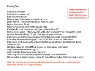 Ilustrações Scientific American http://brainmuseum.org/ http://brainmind.com/ Revista Veja /http://www.shutterstock.com/ Bear, Mark F. Neurociências, RGS, Artmed, 2002 Digital Anatomist Project,  http://www9.biostr.washington.edu/da.html Kathleen B. et al. Neuropsychologia 41 (2003) 293–303 Schizoprenic Brain - http://www.loni.ucla.edu/~thompson/PsyTimes2002R.html Autism. Brain Brief May 06 lyt2 - Society for Neuroscience  http://www.sfn.org/index.aspx?pagename=brainBriefings_autismInChildren  http://despertaremsons.blogspot.com/2009/08/acordes-na-cabeca.html http://www.fmrib.ox.ac.uk/Members/kate/lpike/normal-brain-development-during-adolescence/ Cardoso, Silvia H. Brain&Mind. Center for Biomedical Information -http://www.cerebromente.org.br/ Allen Institute -http://www.brain-map.org/ SRA -http://fundacionannavazquez.wordpress.com/2007/09/06/  Homunculus of Brain Images: Image Of Brain Homunculus - http://connect.in.com/ Além de imagens de autoria não identificada de procedência em várias fontes repetidas através do Google Images. Trabalho educativo sem fins comercias.  Caso algum autor sentir-se prejudicado por utilização de imagens sem referência. Favor comunicar-se comigo: costapppr@gmail.com 