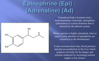 Considered both a hormone and a
neurotransmitter. Generally, epinephrine
(adrenaline) is a stress hormone that is
released by the adrenal system.
When a person is highly stimulated, (fear or
anger), extra amounts of epinephrine are
released in to the bloodstream.
It also increases heart rate, blood pressure
and glucose production in the liver which
prapares our body for for danger and
extreme situations by increasing nutrient
supply to key tissues.
 