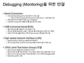 Debugging (Monitoring)을 위한 연결
• Serial Connection
• 거의 모든 MCU에 Serial Port 하드웨어가 이미 있음
• 이제는 반대로 PC (laptop) 쪽에 Serial Port가 없음 (serial <-> USB 동글 사용)
• 최대 전송 속도의 제한이 있음 (max 115200bps)
• 디버깅과 Console 메시지를 표시를 같이 할 수도 있음
• USB (Universal Serial BUS)
• 벌크 전송 모드를 이용하여 고속 전송이 가능
• 최근의 대부분 MCU에는 USB가 기본으로 들어있음 (SW 스택이 다소 복잡)
• 최근의 작은 MCU들은 MCU 내부의 Flash burning / 통신을 위해 사용
• High speed network interface (LAN)
• Ethernet 상에서 TCP/IP (or UDP/IP)으로 빠르게
• 하나의 LAN 상에서 논리적인 여러 channel을 구성하여 동시 이용 가능
• JTAG (Joint Test Action Group) 연결
• MCU chip 테스트를 위한 인터페이스이지만,
• MCU의 모든 pin를 직접 제어할 수 있고, MCU 내부의 모든 것을 읽을 수 있고
• MCU 내의 In-circuit-Emulator 기능에 접근할 수 있는 강력한 debugging 연결
• Flash Burning에도 사용
 
