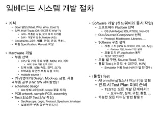 임베디드 시스템 개발 절차
• 기획
• Goal 설정 (What, Why, Who, Cost ?)
• S/W, H/W Trade-Off (어디까지 H/W ?)
• H/W - 부품값 상승, 보수 유지 어려움
• S/W - 개발비 상승, flexible (A/S)
• Constraints 고려 - 법률, 환경, 윤리, 특허...
• 제품 Specification, Manual, 작성
• Hardware 개발
• 부품 선택
• CPU 및 기타 주요 부품, MEM, I/O, 기타
• H/W, S/W 개발 도구 고려
• 전체 비용, 성능(속도, 전력, 크기),
• FPGA등 유연한 부품 사용 고려
• multiple source !
• 기구(껍데기) Design, Mock-up, 금형, 사출
부품 공부 (HW, SW 제어방법) !
• schematic design
• test 방법 고려 (ICE, scope 꽂을 자리)
• PCB artwork, sample PCB, assembly
• Test (최소한 Test S/W 작성)
• Oscilloscope, Logic, Protocol, Spectrum, Analyzer
• 실패하면 “부품 공부”부터 다시
• Software 개발 (하드웨어와 동시 작업)
• 소프트웨어 Platform 선택
• OS (full-fledged OS, RTOS), Non-OS
• Out-Sourced Component 선택
• Protocol, Middleware, Libraries, …
• Software 구조 설계
• 계층 구조 (H/W 드라이버, OS, Lib, App)
• Platform 기반, Model 기반 설계
• 모듈 간의 I/F, Application 동작
• TEST 작전 마련
• 모듈 별 구현, Source Read, Test
• 통합 Test (소규모  대규모, H/W)
• Simulator 이용 Test (H/W가 덜 된 경우)
• (통합) Test
• All or nothing(„도느냐 마느냐‟)는 안됨
• 반드시 Test Plan 미리 준비
• TEST는 모든 개발 단계에서 !!
• 요구사항, 설계, 구현, 통합, …
• 가능한 모든 디버깅 방법 활용 !!
 