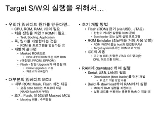 Target S/W의 실행을 위해서…
• 우리가 임베디드 뭔가를 만든다면...
• CPU, ROM, RAM, I/O이 필요
• 처음 전원을 켜면 ? ROM이 필요
• Test, Booting, Application
• 즉, 뭔가를 개발한다는 것은
• ROM 용 프로그램을 만든다는 것
• 개발이 끝나면
• Masked ROM으로
• CPU 내부의 ROM 또는 외부 ROM
• (예전엔, PROM, EPROM)
• Flash - 잦은 Upgrade가 예상될 때
• Online Upgrade도 가능
• 재료비가 비싸진다
• 대부분의 임베디드 MCU
• 내부 ROM: Mask, Flash 버전 제공
• 요즘 32bit SOC는 부트로더 제공
(NAND flash에서 부팅)
• 초기: Flash, 안정되면 Masked MCU
• Masking 비용 : 수백만원
• 초기 개발 방법
• Flash (ROM) 굽기 (via USB, JTAG)
• 전원이 켜지면 실행될 ROM 준비
• Boot-loader 또는 실제 실행 프로그램
• ROM Emulator (최근에는 거의 사용 안함)
• ROM 자리에 꼽는 host와 연결된 RAM
• Target system에서는 ROM으로 보임
• ICE의 사용
• 고기능 ICE (저렴한 JTAG ICE 말고)는
CPU, 메모리를 대체…
• RAM에 download 하여 실행
• Serial, USB, LAN이 필요
• Downloader (boot-loader)를 먼저 개발
• 위 초기 개발 방법 사용
• Build 후 download하여 RAM에서 실행
• MCU가 RAM 실행을 지원하고
• 실행 코드를 수용하는 충분한 RAM이 있을 때
 