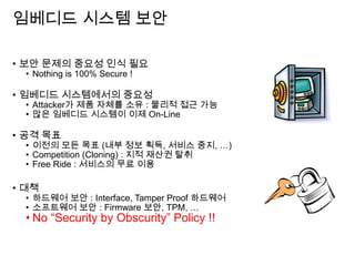 임베디드 시스템 보안
• 보안 문제의 중요성 인식 필요
• Nothing is 100% Secure !
• 임베디드 시스템에서의 중요성
• Attacker가 제품 자체를 소유 : 물리적 접근 가능
• 많은 임베디드 시스템이 이제 On-Line
• 공격 목표
• 이전의 모든 목표 (내부 정보 획득, 서비스 중지, …)
• Competition (Cloning) : 지적 재산권 탈취
• Free Ride : 서비스의 무료 이용
• 대책
• 하드웨어 보안 : Interface, Tamper Proof 하드웨어
• 소프트웨어 보안 : Firmware 보안, TPM, …
• No “Security by Obscurity” Policy !!
 