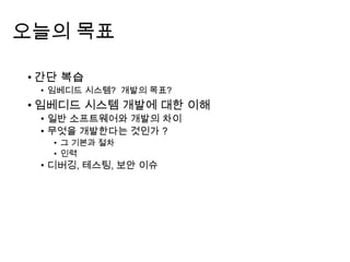 오늘의 목표
• 간단 복습
• 임베디드 시스템? 개발의 목표?
• 임베디드 시스템 개발에 대한 이해
• 일반 소프트웨어와 개발의 차이
• 무엇을 개발한다는 것인가 ?
• 그 기본과 절차
• 인력
• 디버깅, 테스팅, 보안 이슈
 