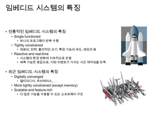 임베디드 시스템의 특징
• 전통적인 임베디드 시스템의 특징
• Single functioned
• 하나의 프로그램이 반복 수행
• Tightly constrained
• 재료비, 전력, 물리적인 크기, 특정 기능의 속도, 메모리 등
• Reactive and real-time
• 시스템의 환경 변화에 지속적으로 반응
• 예측 가능한 응답으로, 어떤 이벤트가 가지는 시간 제약성을 만족
• 최근 임베디드 시스템의 특징
• Digitally converged
• 멀티미디어, 유비쿼터스, …
• More tightly constrained (except memory)
• Scalable and feature-rich
• 더 많은 기능을 수용할 수 있는 소프트웨어 구조
 