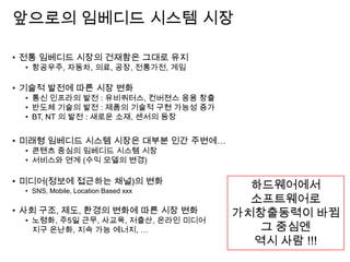 앞으로의 임베디드 시스템 시장
• 전통 임베디드 시장의 건재함은 그대로 유지
• 항공우주, 자동차, 의료, 공장, 전통가전, 게임
• 기술적 발전에 따른 시장 변화
• 통신 인프라의 발전 : 유비쿼터스, 컨버젼스 응용 창출
• 반도체 기술의 발전 : 제품의 기술적 구현 가능성 증가
• BT, NT 의 발전 : 새로운 소재, 센서의 등장
• 미래형 임베디드 시스템 시장은 대부분 인간 주변에…
• 콘텐츠 중심의 임베디드 시스템 시장
• 서비스와 연계 (수익 모델의 변경)
• 미디어(정보에 접근하는 채널)의 변화
• SNS, Mobile, Location Based xxx
• 사회 구조, 제도, 환경의 변화에 따른 시장 변화
• 노령화, 주5일 근무, 사교육, 저출산, 온라인 미디어
지구 온난화, 지속 가능 에너지, …
하드웨어에서
소프트웨어로
가치창출동력이 바뀜
그 중심엔
역시 사람 !!!
 