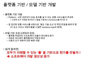 플랫폼 기반 / 모델 기반 개발
• 플랫폼 기반 개발
• Platform : 서로 연관되어 상승 효과를 낼 수 있는 공통 서비스들의 추상화
• 다양한 요구 사항을 해석하여 그들을 수용하는 architecture를 제시한 것
• 잘 정의된 공통 서비스를 바탕으로 “필요 기술 요소”의 확인/조달을 빠르게 함
(각 요소 서비스 제공자들을 나열한 solutions-map과 함께)
• 모델 기반 프로그래밍의 장점
• 플랫폼 독립적인 소프트웨어 모듈의 재사용성 증가
• 새로운 하드웨어 플랫폼에의 적응성 향상
• 사용자 요구 변화에 대한 빠른 대응
• 쉽게 말하면,
모두가 이해할 수 있는 ‘틀’ 을 기반으로 뭔가를 만들자 !
 소프트웨어 개발 생산성 증가
 