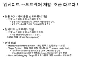 임베디드 소프트웨어 개발: 조금 다르다 !
• 보통 PC나 서버 응용 소프트웨어 개발
• 개발 시스템과 목적 시스템이 같다.
• 응용 프로그램 환경(O/S, CPU)이 개발 환경과 같다.
• 달라지면, 소스를 가져다 Porting (이식)을 한다
• 임베디드 소프트웨어 개발
• 개발 시스템과 목적 시스템이 다르다.
• 개발 환경에서 실행이 되지 않는다.
교차 개발 (Cross Development)
• 용어 정리
• Host (Development) System : 개발 도구가 실행되는 시스템
• Target System : 개발 대상 목적 시스템 (SUT, system under test)
• 대개 Host System과는 Serial(또는 USB, LAN)으로 연결됨
• Embedded System이라면 보통 Keyboard, Monitor 등이 없는 환경
• Remote Debugging : Target의 프로그램에 대한 Host에서의 디버깅
 