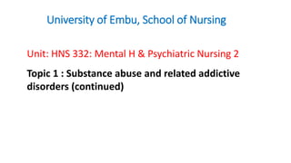 University of Embu, School of Nursing
Unit: HNS 332: Mental H & Psychiatric Nursing 2
Topic 1 : Substance abuse and related addictive
disorders (continued)
 
