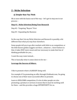 2 - Niche Selection
   a) Simpler than You Think
Ok so now with the basics out of the way – let’s get to step one in our
process –

Step #1 - Niche Selection/Doing Your Research

Step #2 - Targeting “Buyers” First

Step #3 - Expanding the Business



So the way that I do my Niche Selection and Research is possibly a bit
different than what you may hear elsewhere.

Some people tell you to go after markets with little to no competition, or
the little known golden nuggets out there…whatever…I don’t believe in
that, it takes WAY more sweat and tear necessary to make that line of
thinking profitable for you…

I want the easy route instead…

This is basically what it comes down to for me –

Leverage the Success of Others.



I like to promote what is ALREADY doing well.

For example if I’m promoting an offer through Clickbank.com, I’m going
to choose one of their most successful offers to promote.

Learn to WELCOME competition. If a lot of other people are also
promoting a product or services it means that it must be working well
for them – and this provides a huge OPPORTUNITY for us.
 