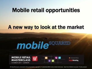 Mobile retail opportunities

A new way to look at the market
                                                                by




All data/forecasts contained in this presentation copyright of mobileSQUARED unless stated otherwise. Data from Mobile Consumer Trends product
 