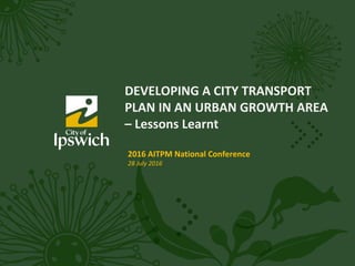 DEVELOPING A CITY TRANSPORT
PLAN IN AN URBAN GROWTH AREA
– Lessons Learnt
2016 AITPM National Conference
28 July 2016
 