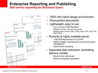 Enterprise Reporting and Publishing
Self service reporting for Business Users
• 100% thin-client design environment
• Pixel-perfect documents
• Lightweight, easy to use
– Easy to embed: 5 MB Download
– Relational, OLAP, unstructured sources
– Multiple output formats: XML, HTML, Word, PPT, PDF, RTF,
Open Office, …
• Powerful & highly scalable server
– 1,000,000 Reports/Hour on 2 CPUs
– Highly scalable: Optimal resource and print queue
management
– Active-Active clustering
• Separates data extraction, formatting,
delivery models
– Dynamic font substitution
– Dynamic language substitution
Copyright © 2010, Oracle and/or its affiliates. All rights reserved. 34
 