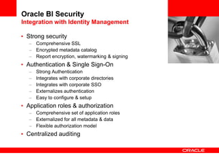 Oracle BI Security
Integration with Identity Management
• Strong security
– Comprehensive SSL
– Encrypted metadata catalog
– Report encryption, watermarking & signing
• Authentication & Single Sign-On
– Strong Authentication
– Integrates with corporate directories
– Integrates with corporate SSO
– Externalizes authentication
– Easy to configure & setup
• Application roles & authorization
– Comprehensive set of application roles
– Externalized for all metadata & data
– Flexible authorization model
• Centralized auditing
 