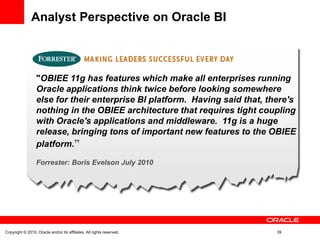"OBIEE 11g has features which make all enterprises running
Oracle applications think twice before looking somewhere
else for their enterprise BI platform. Having said that, there's
nothing in the OBIEE architecture that requires tight coupling
with Oracle's applications and middleware. 11g is a huge
release, bringing tons of important new features to the OBIEE
platform.”
Forrester: Boris Evelson July 2010
Analyst Perspective on Oracle BI
Copyright © 2010, Oracle and/or its affiliates. All rights reserved. 39
 