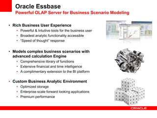 Oracle Essbase
Powerful OLAP Server for Business Scenario Modeling
• Rich Business User Experience
• Powerful & Intuitive tools for the business user
• Broadest analytic functionality accessible
• “Speed of thought” response
• Models complex business scenarios with
advanced calculation Engine
• Comprehensive library of functions
• Extensive financial and time intelligence
• A complimentary extension to the BI platform
• Custom Business Analytic Environment
• Optimized storage
• Enterprise scale forward looking applications
• Premium performance
 