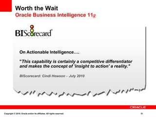 Worth the Wait
Oracle Business Intelligence 11g
On Actionable Intelligence….
"This capability is certainly a competitive differentiator
and makes the concept of 'insight to action' a reality."
BIScorecard: Cindi Howson – July 2010
Copyright © 2010, Oracle and/or its affiliates. All rights reserved. 51
 