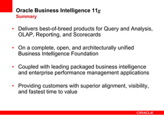Oracle Business Intelligence 11g
Summary
• Delivers best-of-breed products for Query and Analysis,
OLAP, Reporting, and Scorecards
• On a complete, open, and architecturally unified
Business Intelligence Foundation
• Coupled with leading packaged business intelligence
and enterprise performance management applications
• Providing customers with superior alignment, visibility,
and fastest time to value
 