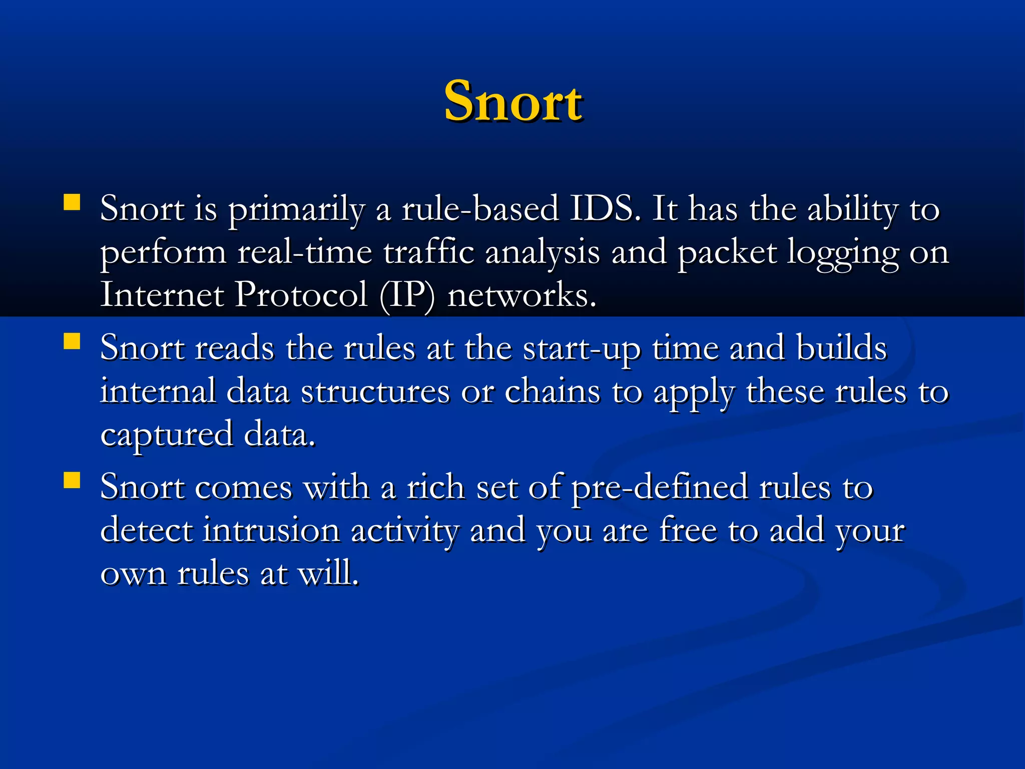 SnortSnort
 Snort is primarily a rule-based IDS. It has the ability toSnort is primarily a rule-based IDS. It has the ability to
perform real-time traffic analysis and packet logging onperform real-time traffic analysis and packet logging on
Internet Protocol (IP) networks.Internet Protocol (IP) networks.
 Snort reads the rules at the start-up time and buildsSnort reads the rules at the start-up time and builds
internal data structures or chains to apply these rules tointernal data structures or chains to apply these rules to
captured data.captured data.
 Snort comes with a rich set of pre-defined rules toSnort comes with a rich set of pre-defined rules to
detect intrusion activity and you are free to add yourdetect intrusion activity and you are free to add your
own rules at will.own rules at will.
 