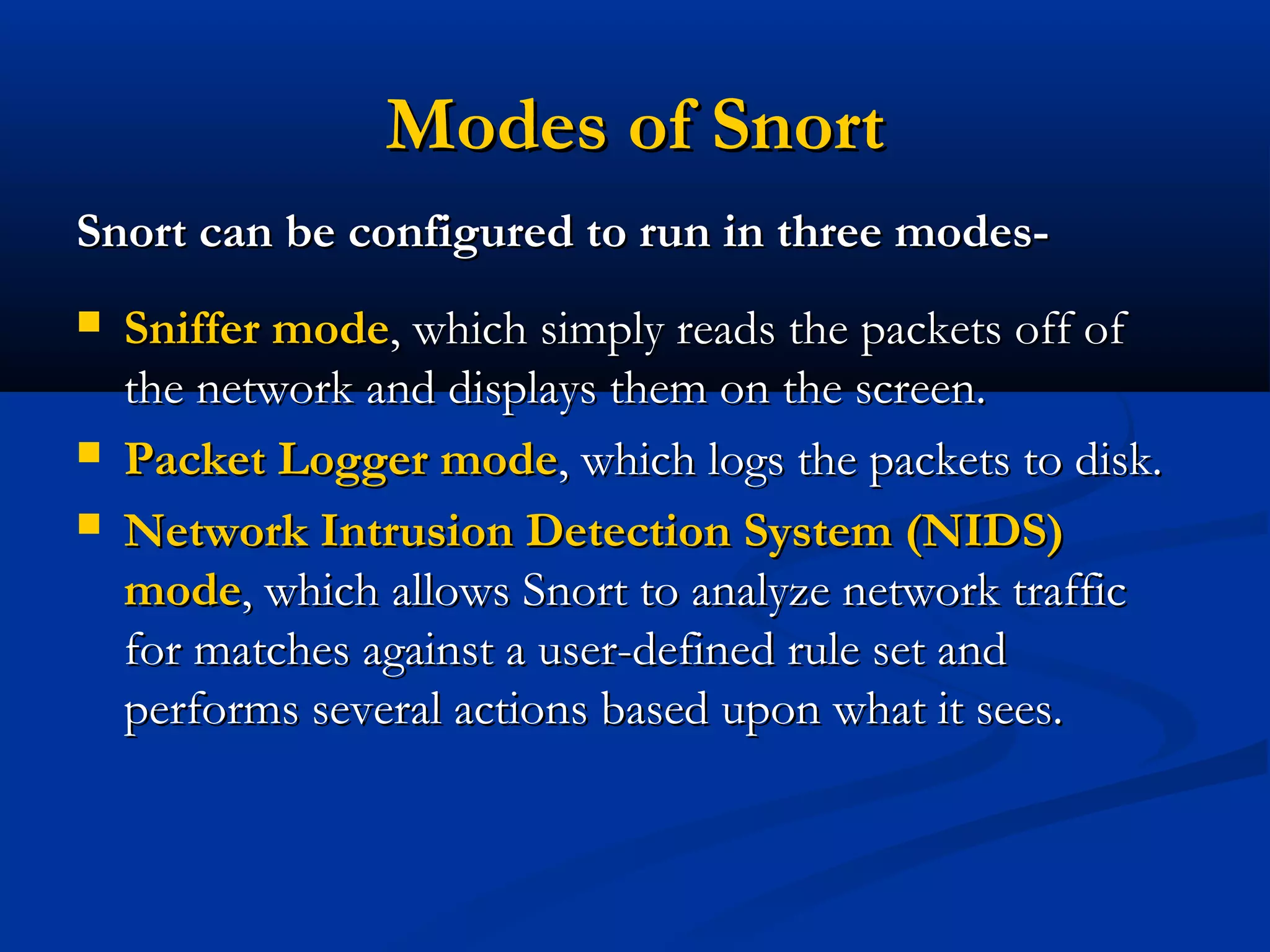 Modes of SnortModes of Snort
Snort can be configured to run in three modes-Snort can be configured to run in three modes-
 Sniffer modeSniffer mode, which simply reads the packets off of, which simply reads the packets off of
the network and displays them on the screen.the network and displays them on the screen.
 Packet Logger modePacket Logger mode, which logs the packets to disk., which logs the packets to disk.
 Network Intrusion Detection System (NIDS)Network Intrusion Detection System (NIDS)
modemode, which allows Snort to analyze network traffic, which allows Snort to analyze network traffic
for matches against a user-defined rule set andfor matches against a user-defined rule set and
performs several actions based upon what it sees.performs several actions based upon what it sees.
 