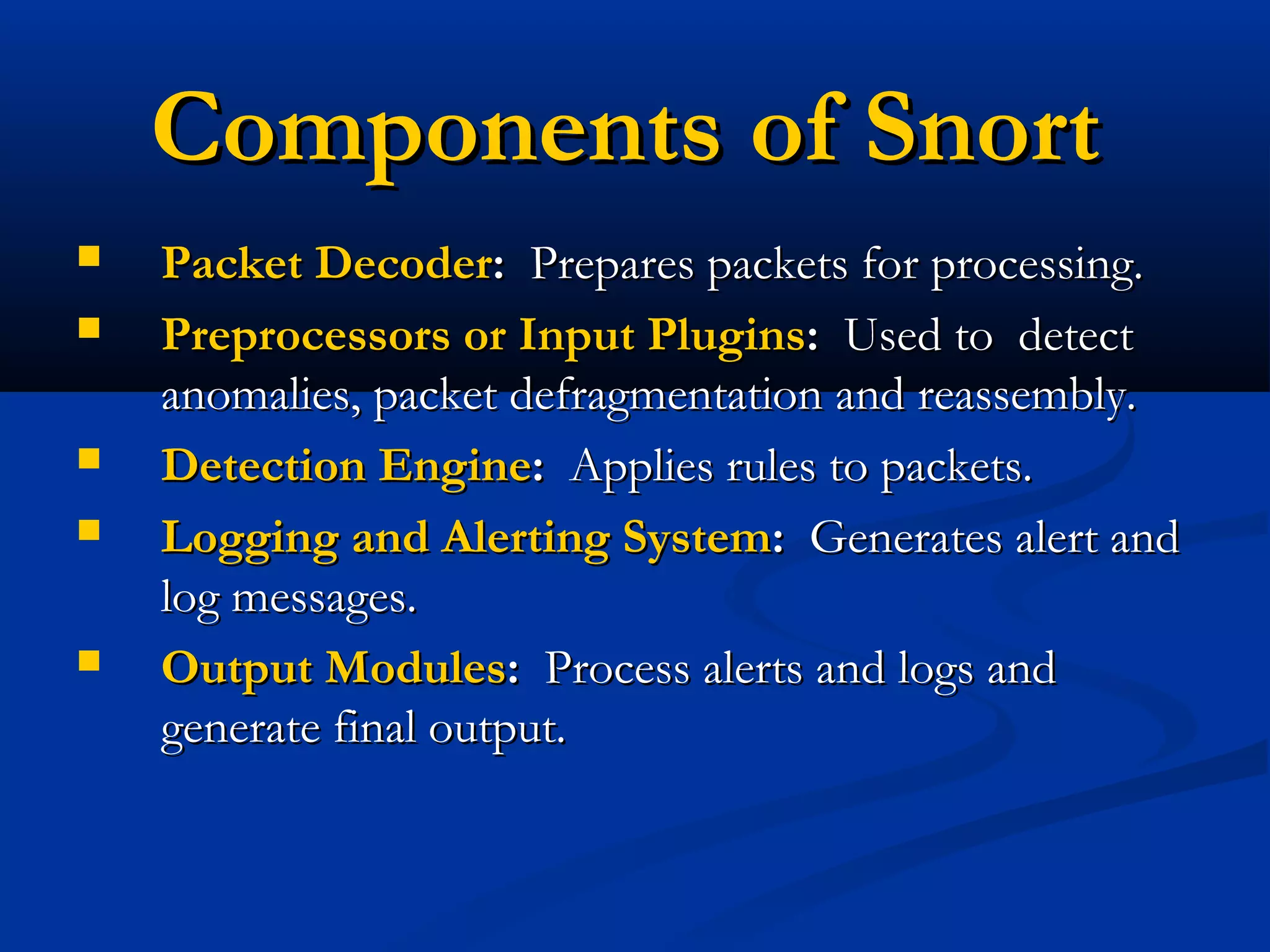Components of SnortComponents of Snort
 Packet DecoderPacket Decoder:: Prepares packets for processing.Prepares packets for processing.
 Preprocessors or Input PluginsPreprocessors or Input Plugins:: Used to detectUsed to detect
anomalies, packet defragmentation and reassembly.anomalies, packet defragmentation and reassembly.
 Detection EngineDetection Engine:: Applies rules to packets.Applies rules to packets.
 Logging and Alerting SystemLogging and Alerting System:: Generates alert andGenerates alert and
log messages.log messages.
 Output ModulesOutput Modules:: Process alerts and logs andProcess alerts and logs and
generate final output.generate final output.
 