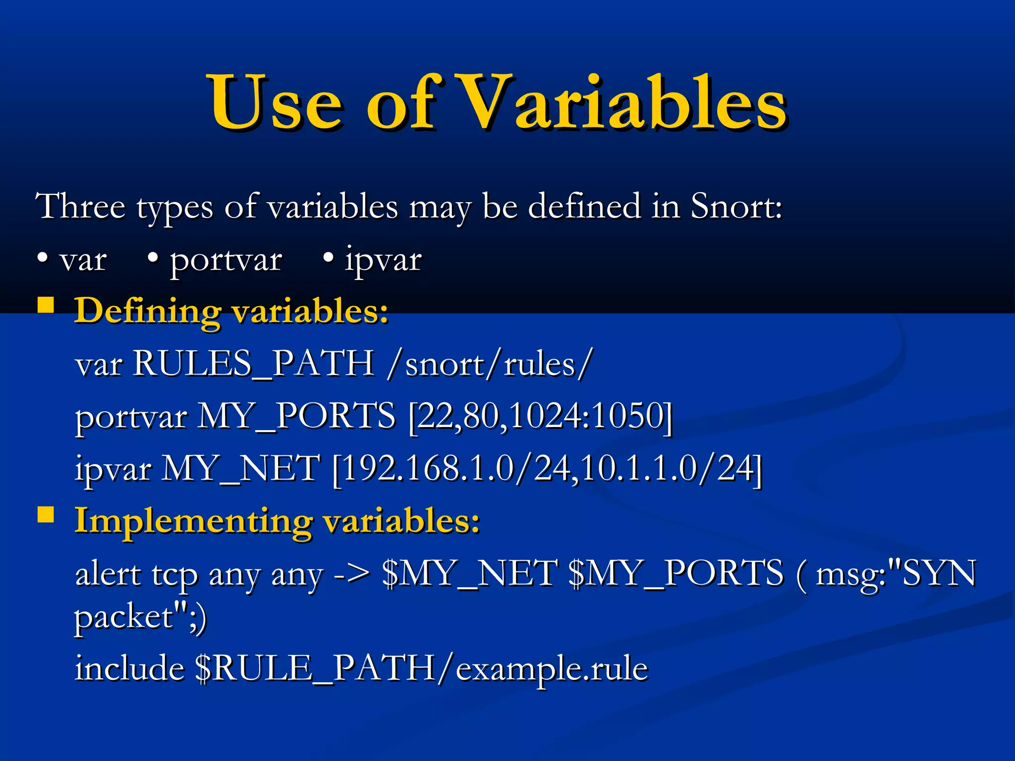 Use of VariablesUse of Variables
Three types of variables may be defined in Snort:Three types of variables may be defined in Snort:
•• var • portvar • ipvarvar • portvar • ipvar
 Defining variables:Defining variables:
var RULES_PATH /snort/rules/var RULES_PATH /snort/rules/
portvar MY_PORTS [22,80,1024:1050]portvar MY_PORTS [22,80,1024:1050]
ipvar MY_NET [192.168.1.0/24,10.1.1.0/24]ipvar MY_NET [192.168.1.0/24,10.1.1.0/24]
 Implementing variables:Implementing variables:
alert tcp any any -> $MY_NET $MY_PORTS ( msg:"SYNalert tcp any any -> $MY_NET $MY_PORTS ( msg:"SYN
packet";)packet";)
include $RULE_PATH/example.ruleinclude $RULE_PATH/example.rule
 