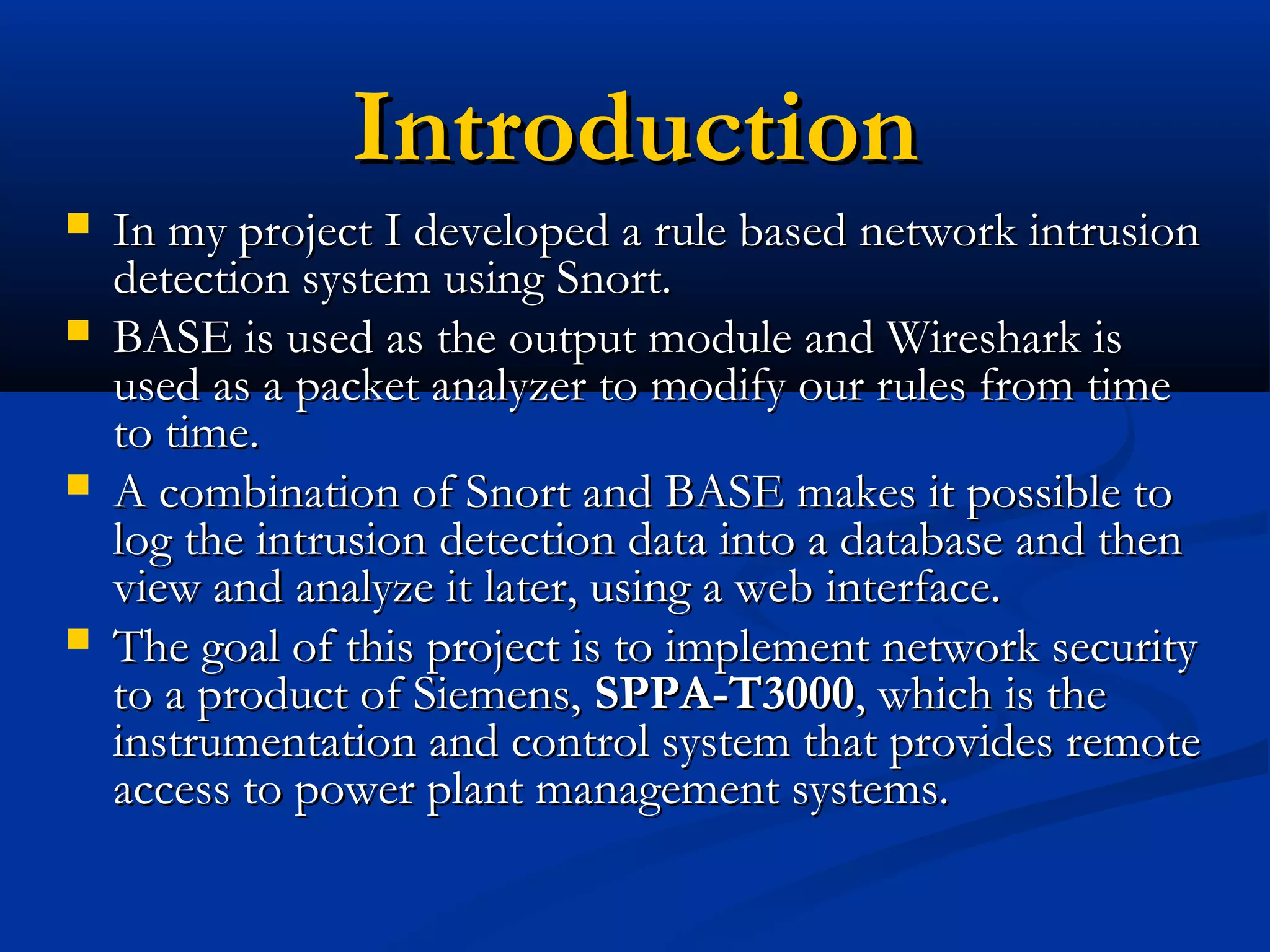 IntroductionIntroduction
 In my project I developed a rule based network intrusionIn my project I developed a rule based network intrusion
detection system using Snort.detection system using Snort.
 BASE is used as the output module and Wireshark isBASE is used as the output module and Wireshark is
used as a packet analyzer to modify our rules from timeused as a packet analyzer to modify our rules from time
to time.to time.
 A combination of Snort and BASE makes it possible toA combination of Snort and BASE makes it possible to
log the intrusion detection data into a database and thenlog the intrusion detection data into a database and then
view and analyze it later, using a web interface.view and analyze it later, using a web interface.
 The goal of this project is to implement network securityThe goal of this project is to implement network security
to a product of Siemens,to a product of Siemens, SPPA-T3000SPPA-T3000, which is the, which is the
instrumentation and control system that provides remoteinstrumentation and control system that provides remote
access to power plant management systems.access to power plant management systems.
 