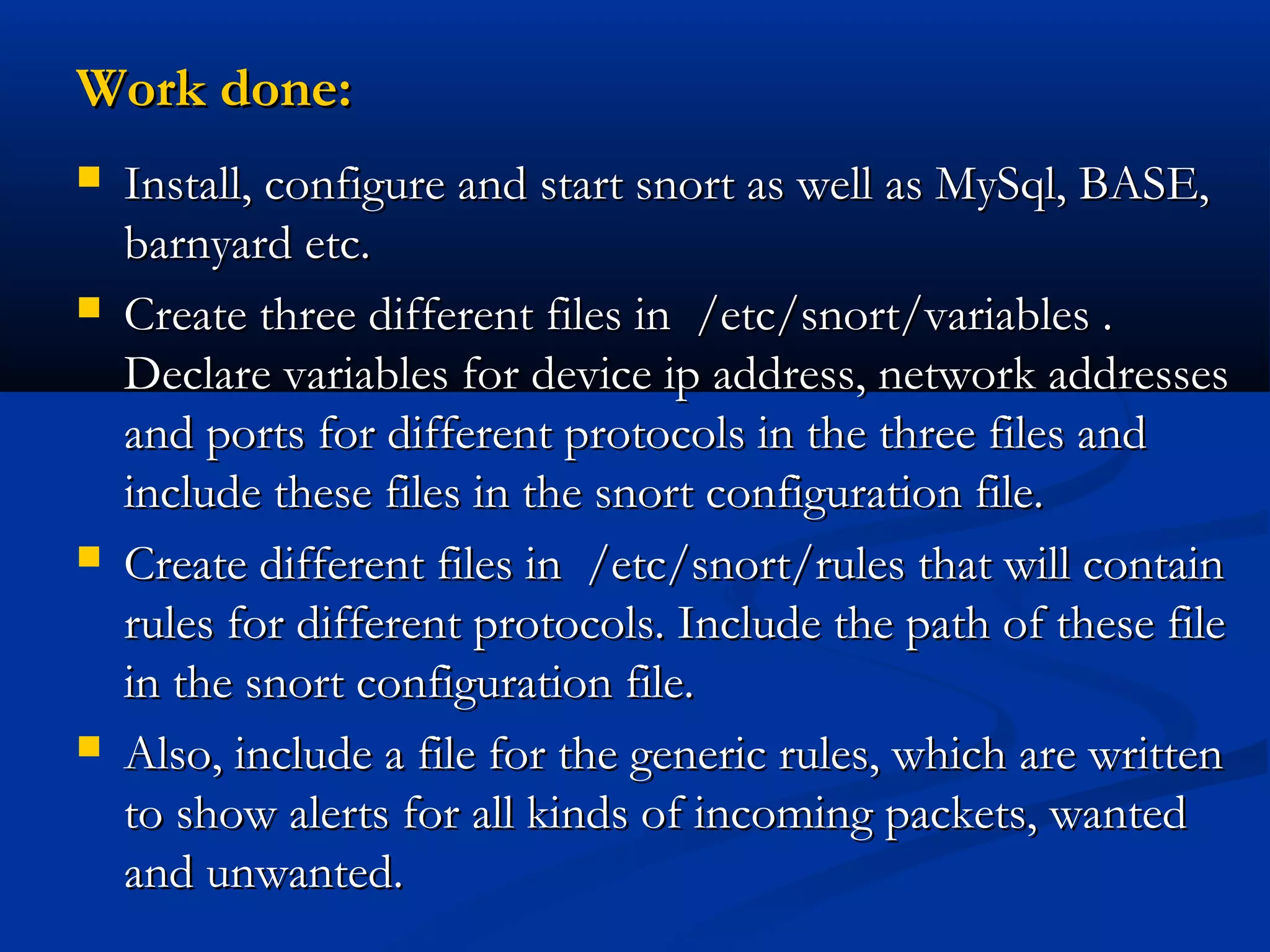 Work done:Work done:
 Install, configure and start snort as well as MySql, BASE,Install, configure and start snort as well as MySql, BASE,
barnyard etc.barnyard etc.
 Create three different files in /etc/snort/variables .Create three different files in /etc/snort/variables .
Declare variables for device ip address, network addressesDeclare variables for device ip address, network addresses
and ports for different protocols in the three files andand ports for different protocols in the three files and
include these files in the snort configuration file.include these files in the snort configuration file.
 Create different files in /etc/snort/rules that will containCreate different files in /etc/snort/rules that will contain
rules for different protocols. Include the path of these filerules for different protocols. Include the path of these file
in the snort configuration file.in the snort configuration file.
 Also, include a file for the generic rules, which are writtenAlso, include a file for the generic rules, which are written
to show alerts for all kinds of incoming packets, wantedto show alerts for all kinds of incoming packets, wanted
and unwanted.and unwanted.
 