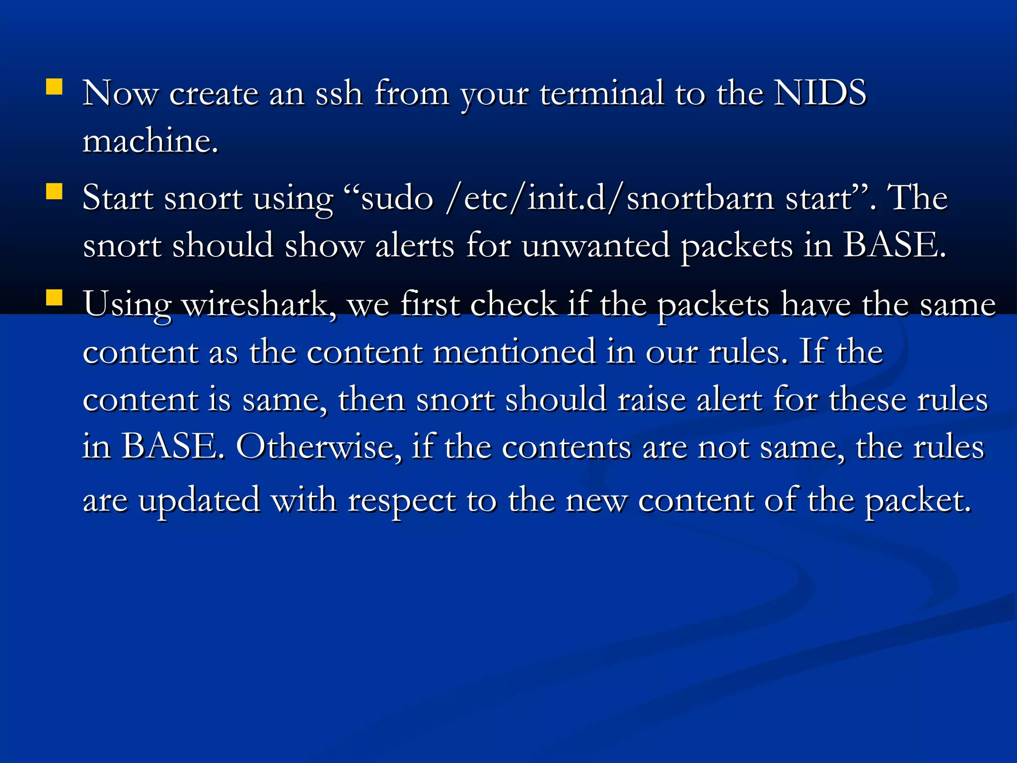  Now create an ssh from your terminal to the NIDSNow create an ssh from your terminal to the NIDS
machine.machine.
 Start snort using “sudo /etc/init.d/snortbarn start”. TheStart snort using “sudo /etc/init.d/snortbarn start”. The
snort should show alerts for unwanted packets in BASE.snort should show alerts for unwanted packets in BASE.
 Using wireshark, we first check if the packets have the sameUsing wireshark, we first check if the packets have the same
content as the content mentioned in our rules. If thecontent as the content mentioned in our rules. If the
content is same, then snort should raise alert for these rulescontent is same, then snort should raise alert for these rules
in BASE. Otherwise, if the contents are not same, the rulesin BASE. Otherwise, if the contents are not same, the rules
are updated with respect to the new content of the packet.are updated with respect to the new content of the packet.
 