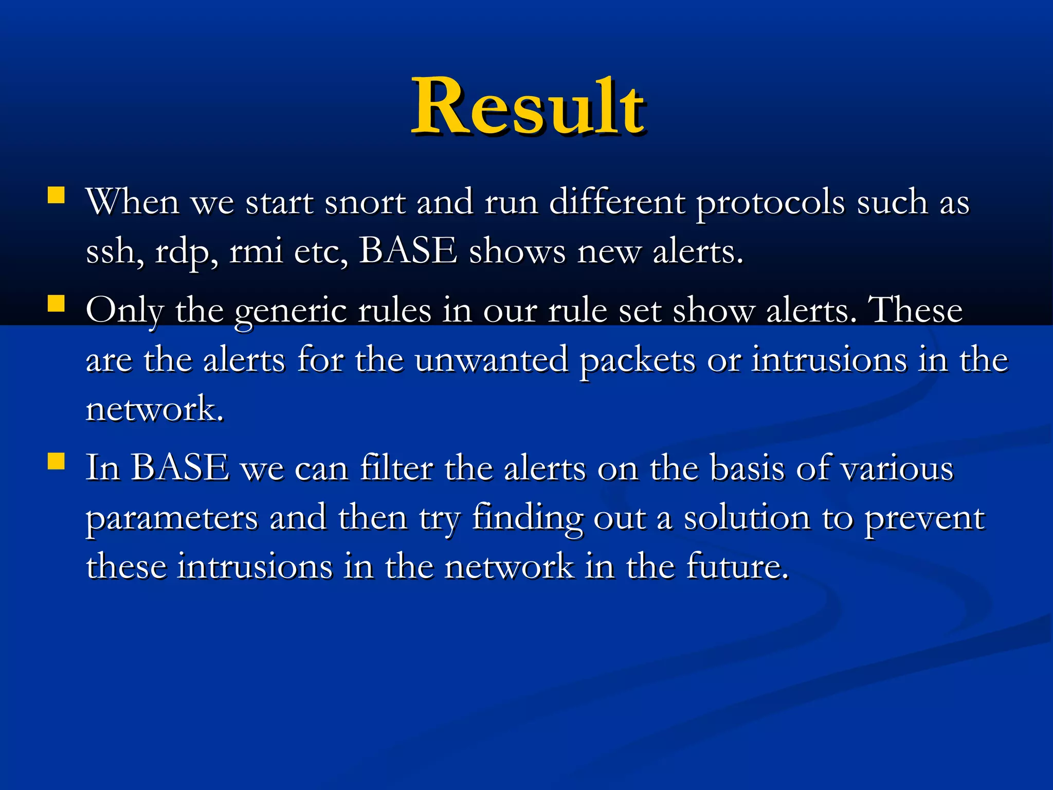ResultResult
 When we start snort and run different protocols such asWhen we start snort and run different protocols such as
ssh, rdp, rmi etc, BASE shows new alerts.ssh, rdp, rmi etc, BASE shows new alerts.
 Only the generic rules in our rule set show alerts. TheseOnly the generic rules in our rule set show alerts. These
are the alerts for the unwanted packets or intrusions in theare the alerts for the unwanted packets or intrusions in the
network.network.
 In BASE we can filter the alerts on the basis of variousIn BASE we can filter the alerts on the basis of various
parameters and then try finding out a solution to preventparameters and then try finding out a solution to prevent
these intrusions in the network in the future.these intrusions in the network in the future.
 