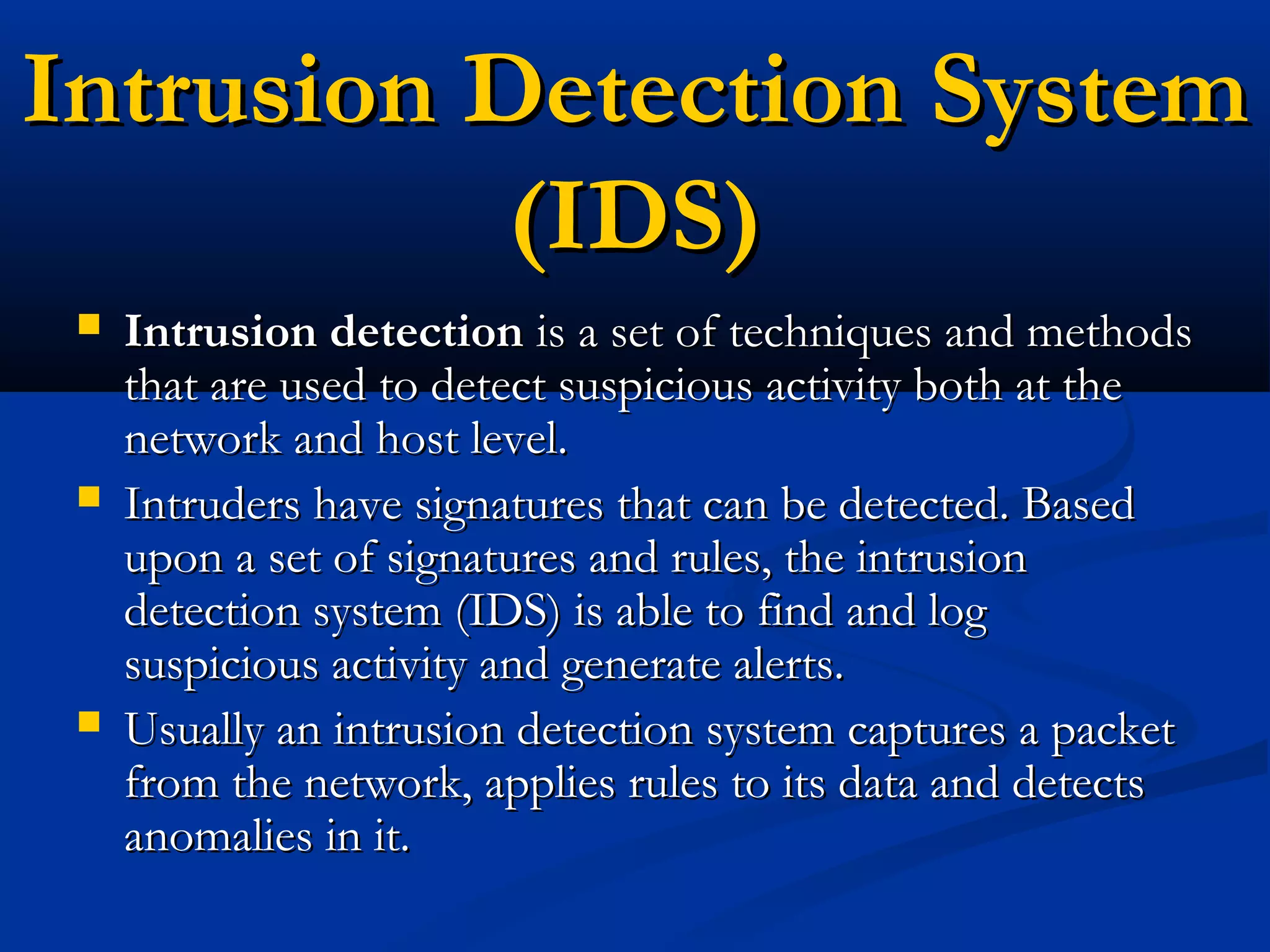 Intrusion Detection SystemIntrusion Detection System
(IDS)(IDS)
 Intrusion detectionIntrusion detection is a set of techniques and methodsis a set of techniques and methods
that are used to detect suspicious activity both at thethat are used to detect suspicious activity both at the
network and host level.network and host level.
 Intruders have signatures that can be detected. BasedIntruders have signatures that can be detected. Based
upon a set of signatures and rules, the intrusionupon a set of signatures and rules, the intrusion
detection system (IDS) is able to find and logdetection system (IDS) is able to find and log
suspicious activity and generate alerts.suspicious activity and generate alerts.
 Usually an intrusion detection system captures a packetUsually an intrusion detection system captures a packet
from the network, applies rules to its data and detectsfrom the network, applies rules to its data and detects
anomalies in it.anomalies in it.
 