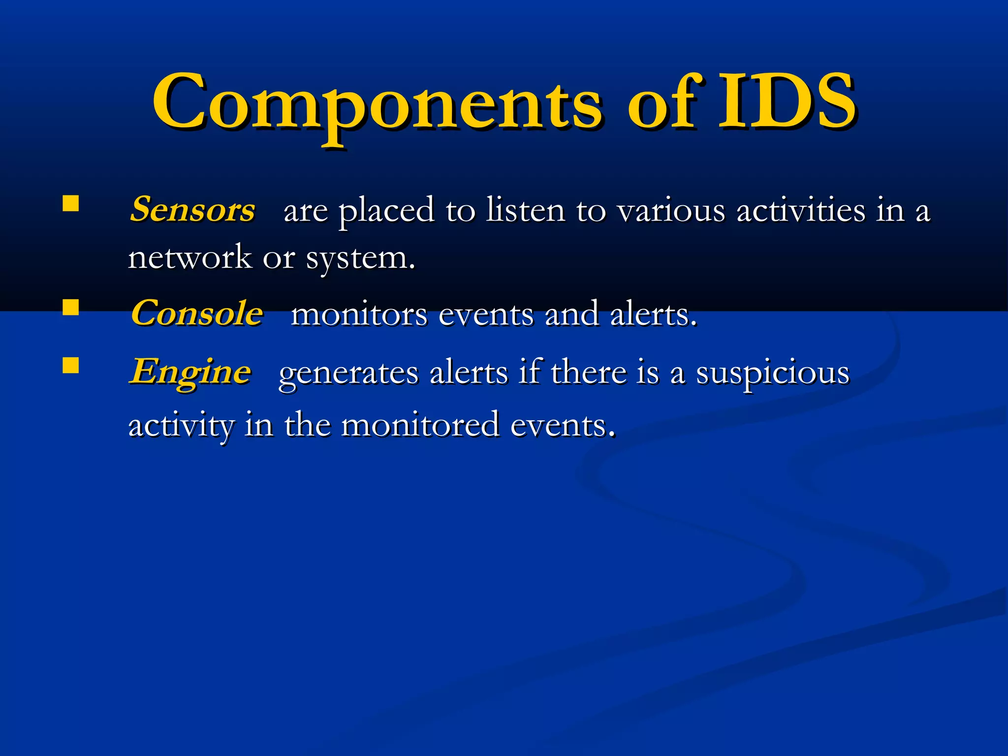 Components of IDSComponents of IDS
 SensorsSensors are placed to listen to various activities in aare placed to listen to various activities in a
network or system.network or system.
 ConsoleConsole monitors events and alerts.monitors events and alerts.
 EngineEngine generates alerts if there is a suspiciousgenerates alerts if there is a suspicious
activity in the monitored eventsactivity in the monitored events..
 