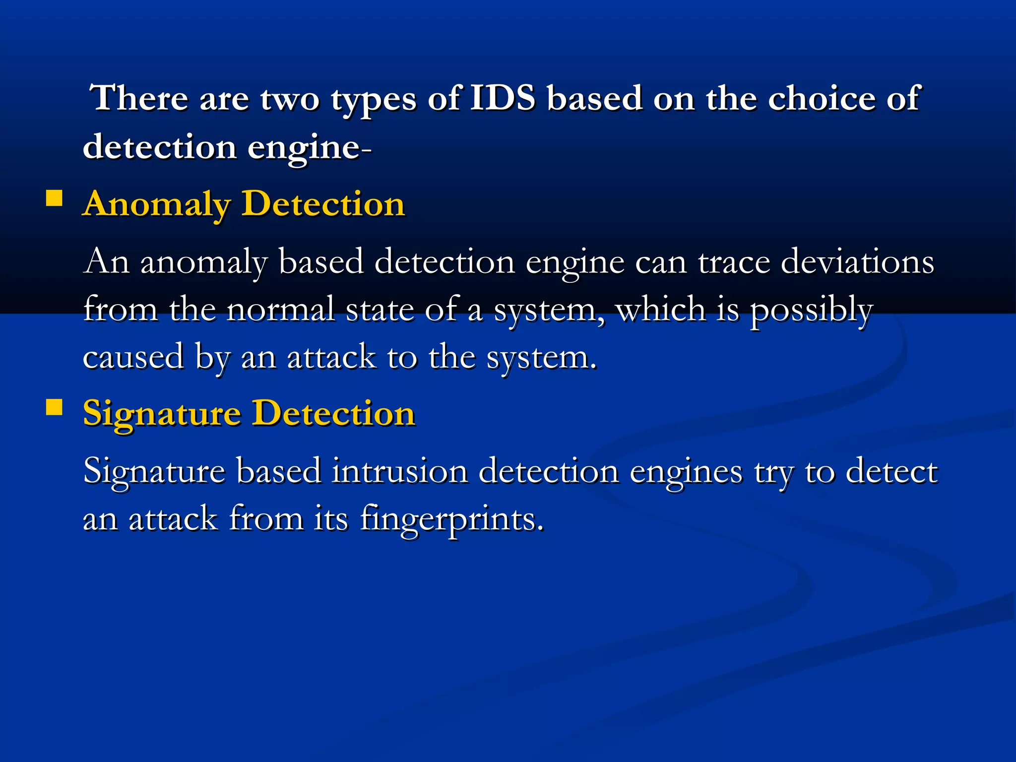 There are two types of IDS based on the choice ofThere are two types of IDS based on the choice of
detection enginedetection engine--
 Anomaly DetectionAnomaly Detection
An anomaly based detection engine can trace deviationsAn anomaly based detection engine can trace deviations
from the normal state of a system, which is possiblyfrom the normal state of a system, which is possibly
caused by an attack to the system.caused by an attack to the system.
 Signature DetectionSignature Detection
Signature based intrusion detection engines try to detectSignature based intrusion detection engines try to detect
an attack from its fingerprints.an attack from its fingerprints.
 