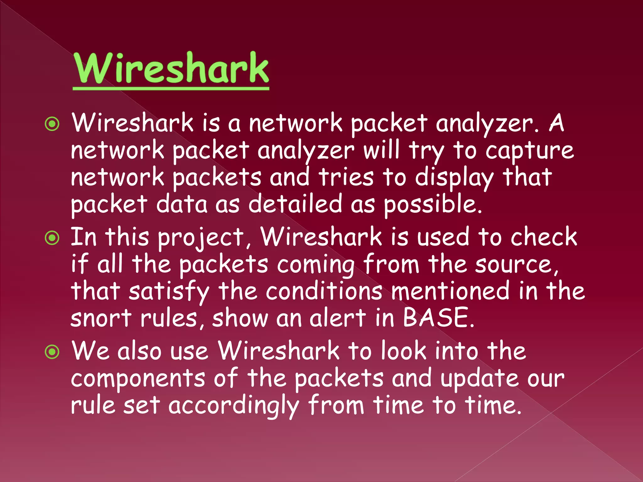  Wireshark is a network packet analyzer. A
network packet analyzer will try to capture
network packets and tries to display that
packet data as detailed as possible.
 In this project, Wireshark is used to check
if all the packets coming from the source,
that satisfy the conditions mentioned in the
snort rules, show an alert in BASE.
 We also use Wireshark to look into the
components of the packets and update our
rule set accordingly from time to time.
 