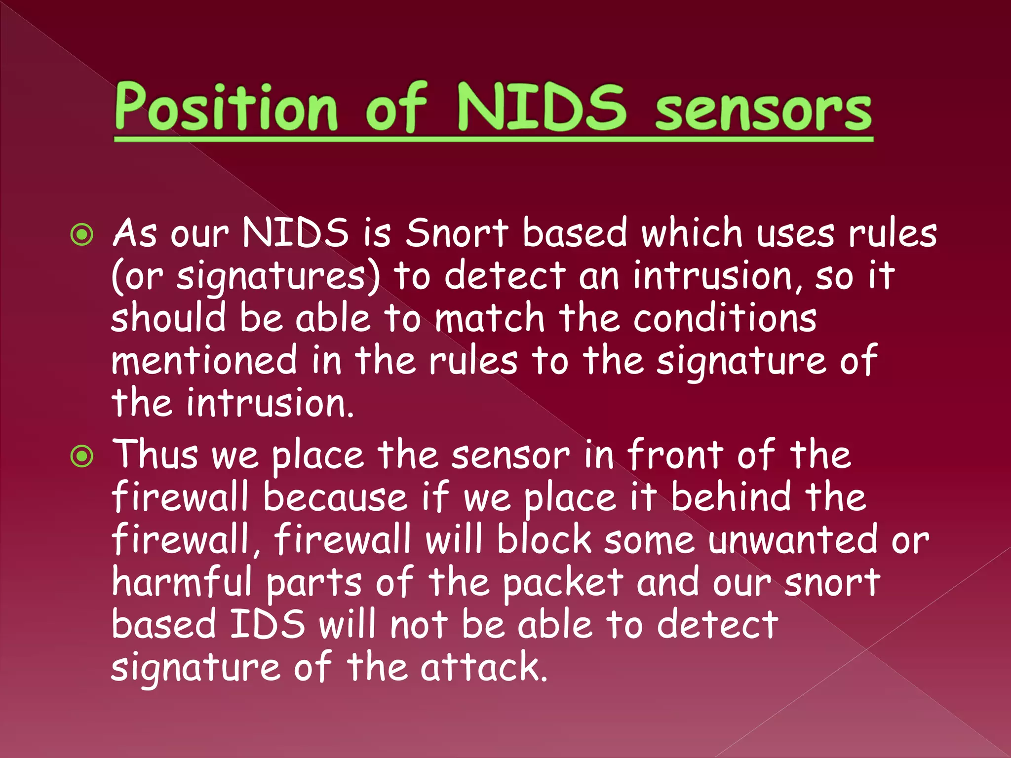  As our NIDS is Snort based which uses rules
(or signatures) to detect an intrusion, so it
should be able to match the conditions
mentioned in the rules to the signature of
the intrusion.
 Thus we place the sensor in front of the
firewall because if we place it behind the
firewall, firewall will block some unwanted or
harmful parts of the packet and our snort
based IDS will not be able to detect
signature of the attack.
 