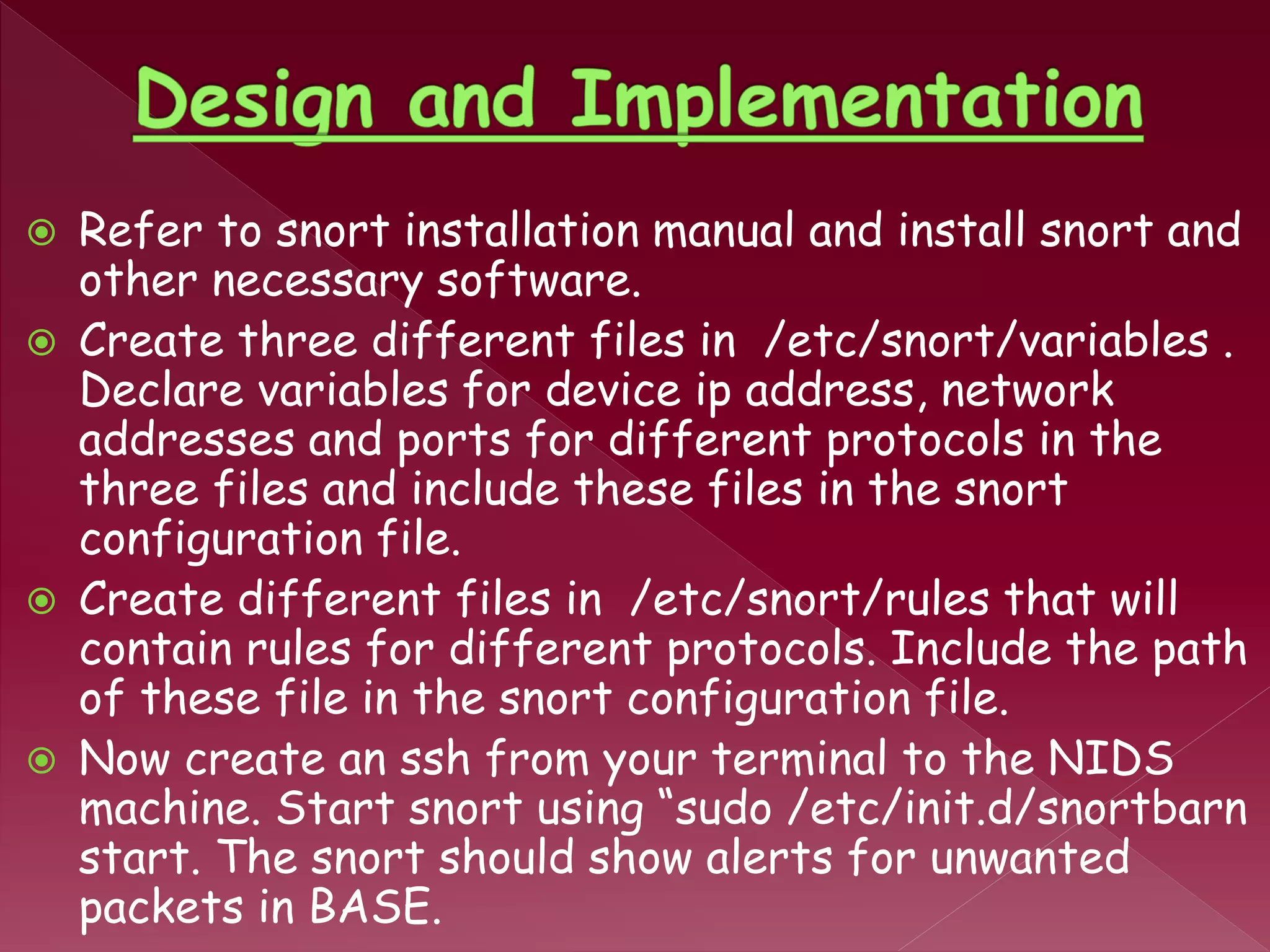  Refer to snort installation manual and install snort and
other necessary software.
 Create three different files in /etc/snort/variables .
Declare variables for device ip address, network
addresses and ports for different protocols in the
three files and include these files in the snort
configuration file.
 Create different files in /etc/snort/rules that will
contain rules for different protocols. Include the path
of these file in the snort configuration file.
 Now create an ssh from your terminal to the NIDS
machine. Start snort using “sudo /etc/init.d/snortbarn
start. The snort should show alerts for unwanted
packets in BASE.
 