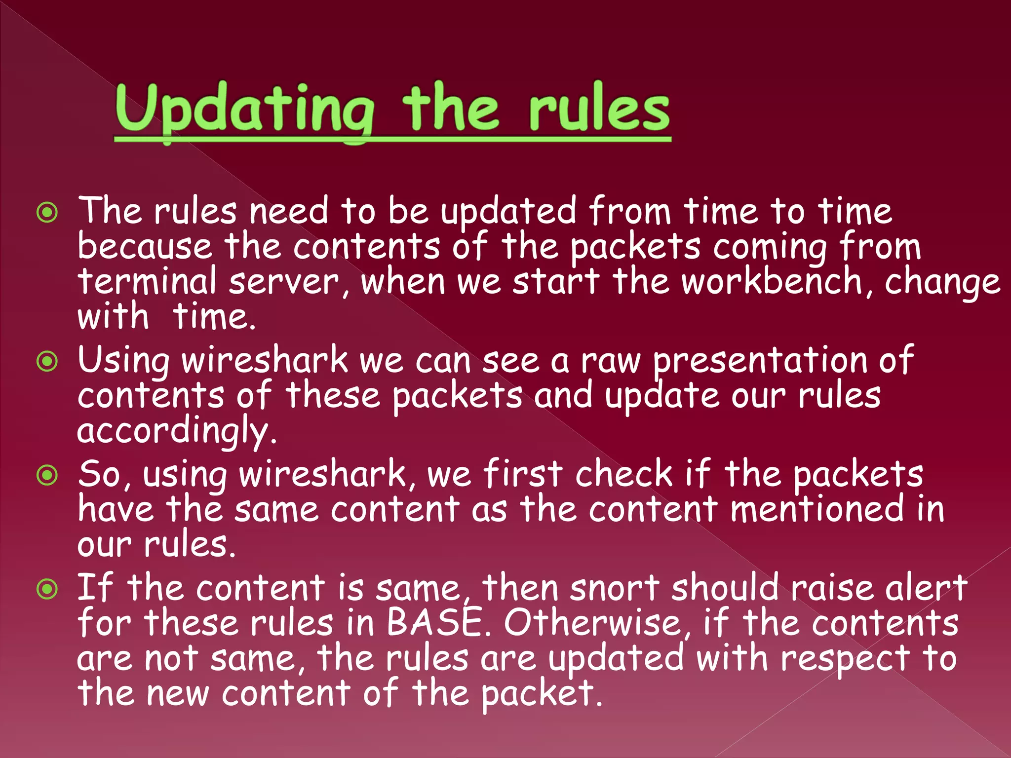  The rules need to be updated from time to time
because the contents of the packets coming from
terminal server, when we start the workbench, change
with time.
 Using wireshark we can see a raw presentation of
contents of these packets and update our rules
accordingly.
 So, using wireshark, we first check if the packets
have the same content as the content mentioned in
our rules.
 If the content is same, then snort should raise alert
for these rules in BASE. Otherwise, if the contents
are not same, the rules are updated with respect to
the new content of the packet.
 