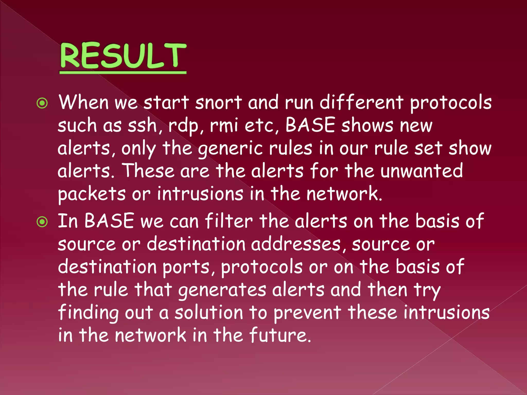  When we start snort and run different protocols
such as ssh, rdp, rmi etc, BASE shows new
alerts, only the generic rules in our rule set show
alerts. These are the alerts for the unwanted
packets or intrusions in the network.
 In BASE we can filter the alerts on the basis of
source or destination addresses, source or
destination ports, protocols or on the basis of
the rule that generates alerts and then try
finding out a solution to prevent these intrusions
in the network in the future.
 