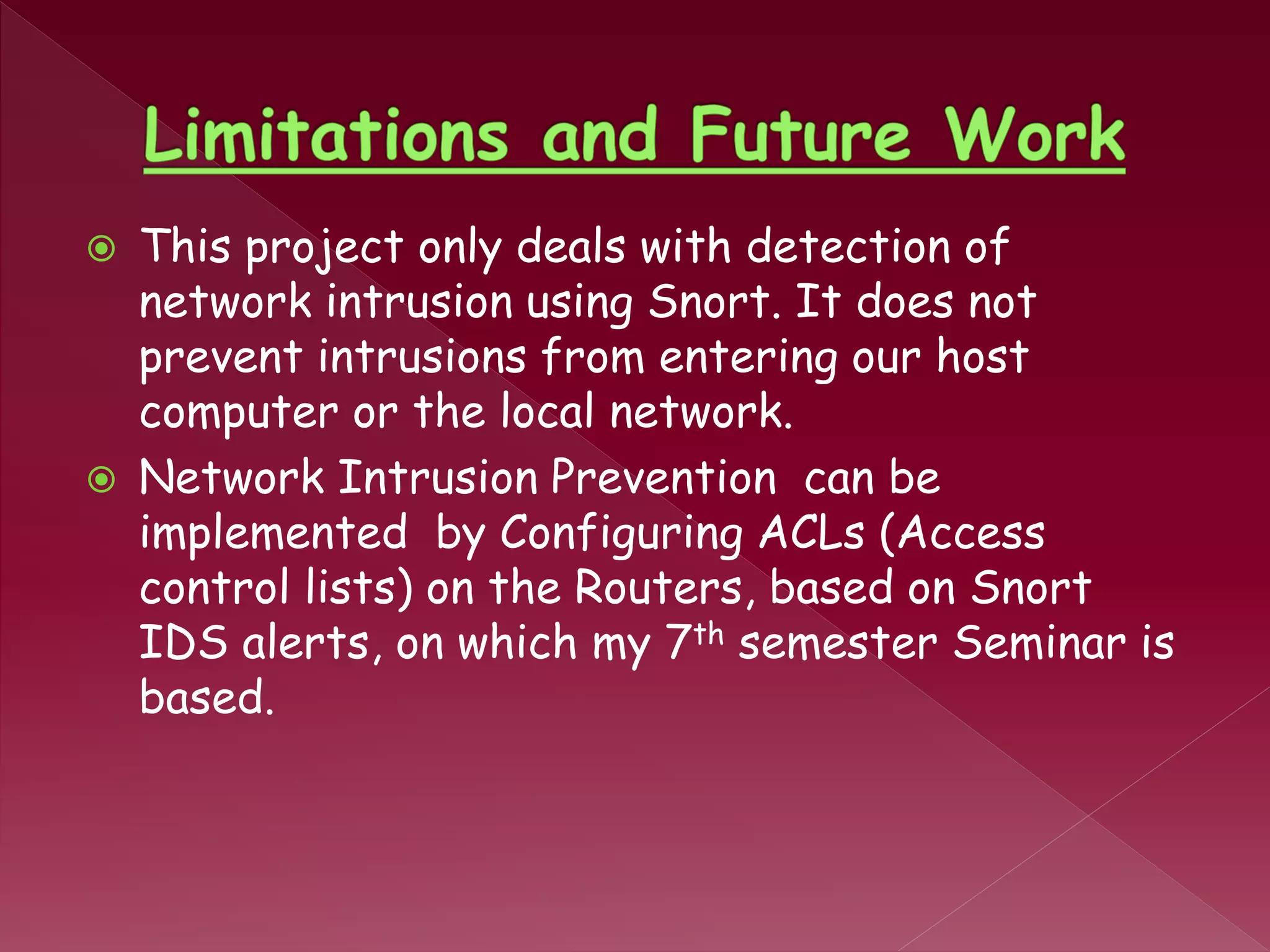  This project only deals with detection of
network intrusion using Snort. It does not
prevent intrusions from entering our host
computer or the local network.
 Network Intrusion Prevention can be
implemented by Configuring ACLs (Access
control lists) on the Routers, based on Snort
IDS alerts, on which my 7th semester Seminar is
based.
 