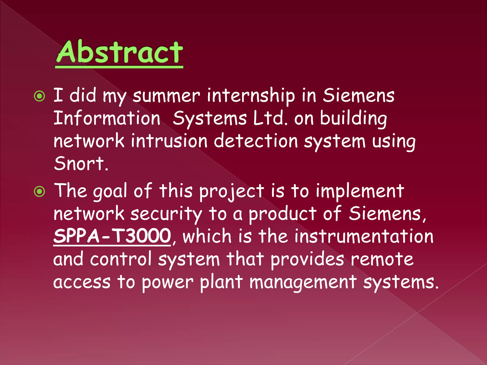  I did my summer internship in Siemens
Information Systems Ltd. on building
network intrusion detection system using
Snort.
 The goal of this project is to implement
network security to a product of Siemens,
SPPA-T3000, which is the instrumentation
and control system that provides remote
access to power plant management systems.
 