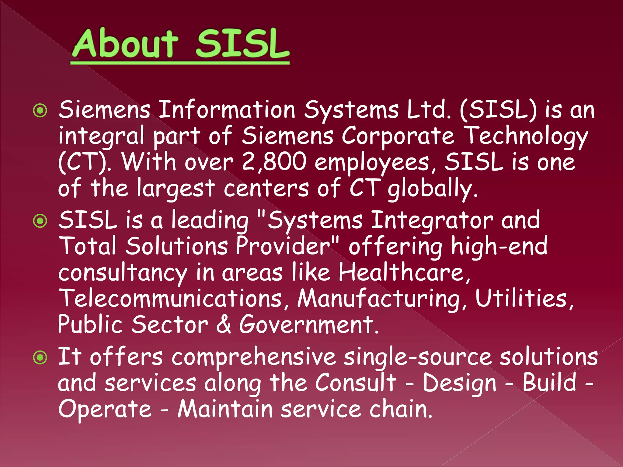  Siemens Information Systems Ltd. (SISL) is an
integral part of Siemens Corporate Technology
(CT). With over 2,800 employees, SISL is one
of the largest centers of CT globally.
 SISL is a leading "Systems Integrator and
Total Solutions Provider" offering high-end
consultancy in areas like Healthcare,
Telecommunications, Manufacturing, Utilities,
Public Sector & Government.
 It offers comprehensive single-source solutions
and services along the Consult - Design - Build -
Operate - Maintain service chain.
 