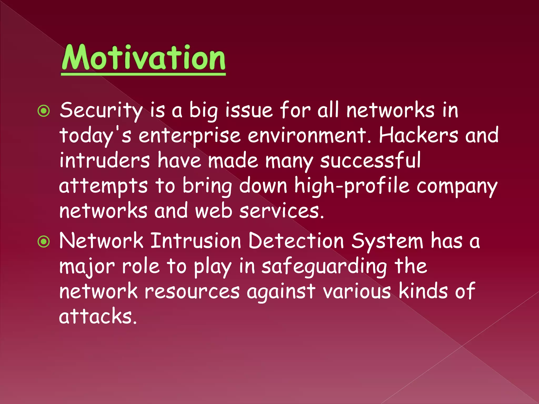  Security is a big issue for all networks in
today's enterprise environment. Hackers and
intruders have made many successful
attempts to bring down high-profile company
networks and web services.
 Network Intrusion Detection System has a
major role to play in safeguarding the
network resources against various kinds of
attacks.
 