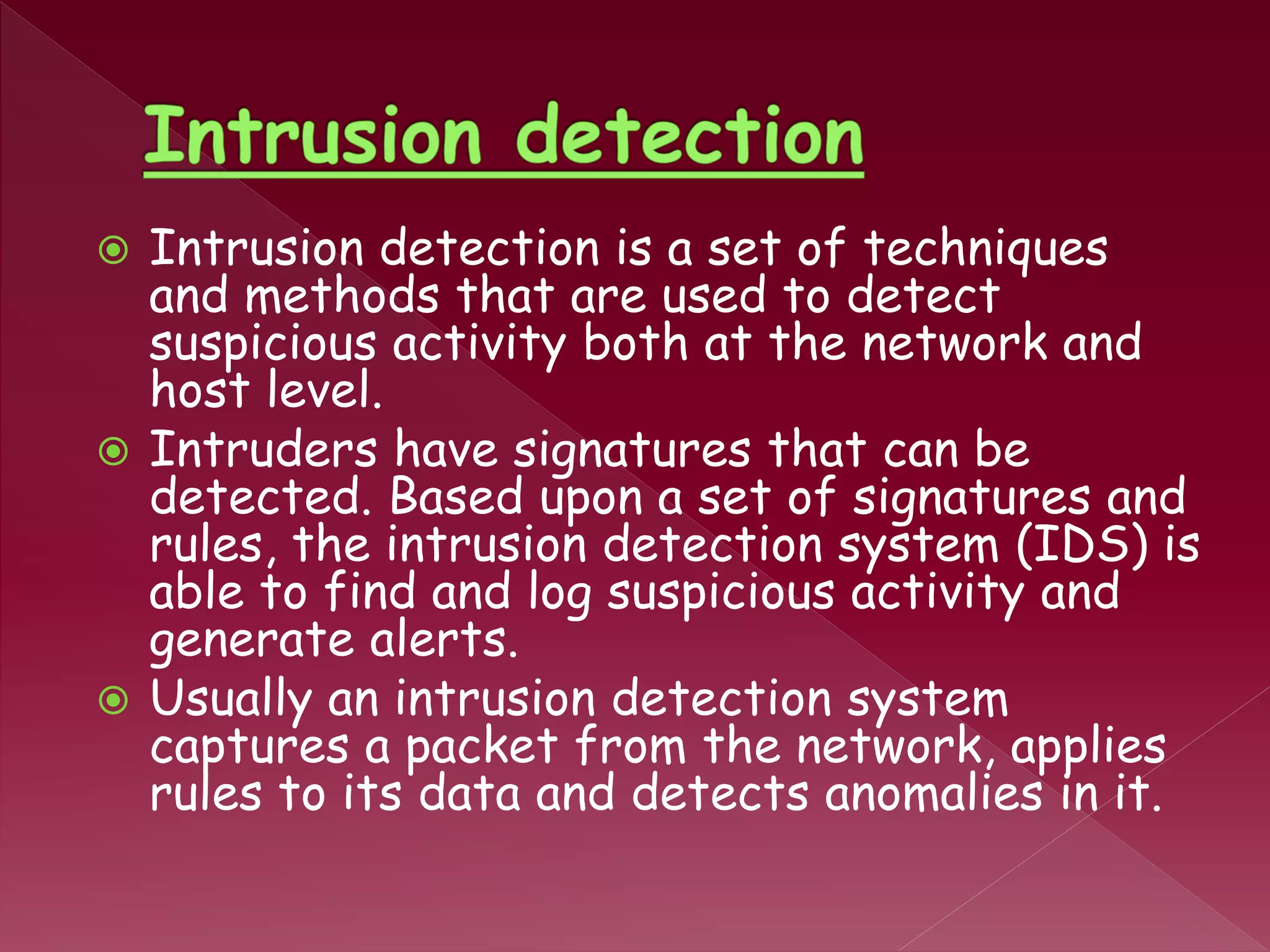  Intrusion detection is a set of techniques
and methods that are used to detect
suspicious activity both at the network and
host level.
 Intruders have signatures that can be
detected. Based upon a set of signatures and
rules, the intrusion detection system (IDS) is
able to find and log suspicious activity and
generate alerts.
 Usually an intrusion detection system
captures a packet from the network, applies
rules to its data and detects anomalies in it.
 