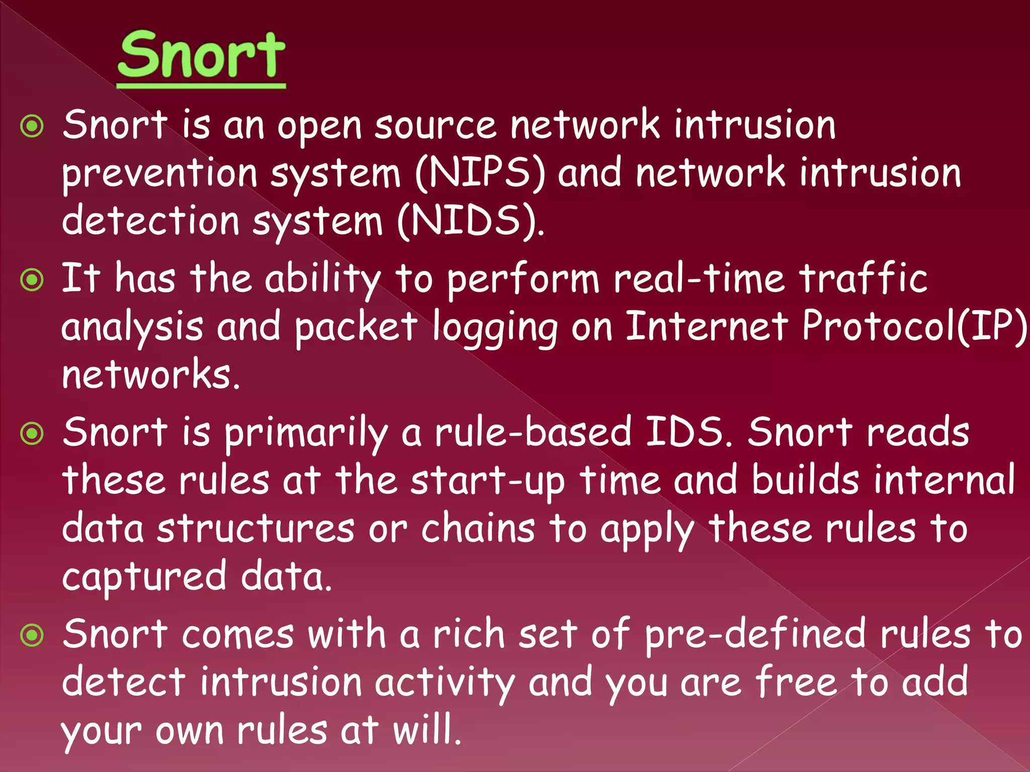  Snort is an open source network intrusion
prevention system (NIPS) and network intrusion
detection system (NIDS).
 It has the ability to perform real-time traffic
analysis and packet logging on Internet Protocol(IP)
networks.
 Snort is primarily a rule-based IDS. Snort reads
these rules at the start-up time and builds internal
data structures or chains to apply these rules to
captured data.
 Snort comes with a rich set of pre-defined rules to
detect intrusion activity and you are free to add
your own rules at will.
 