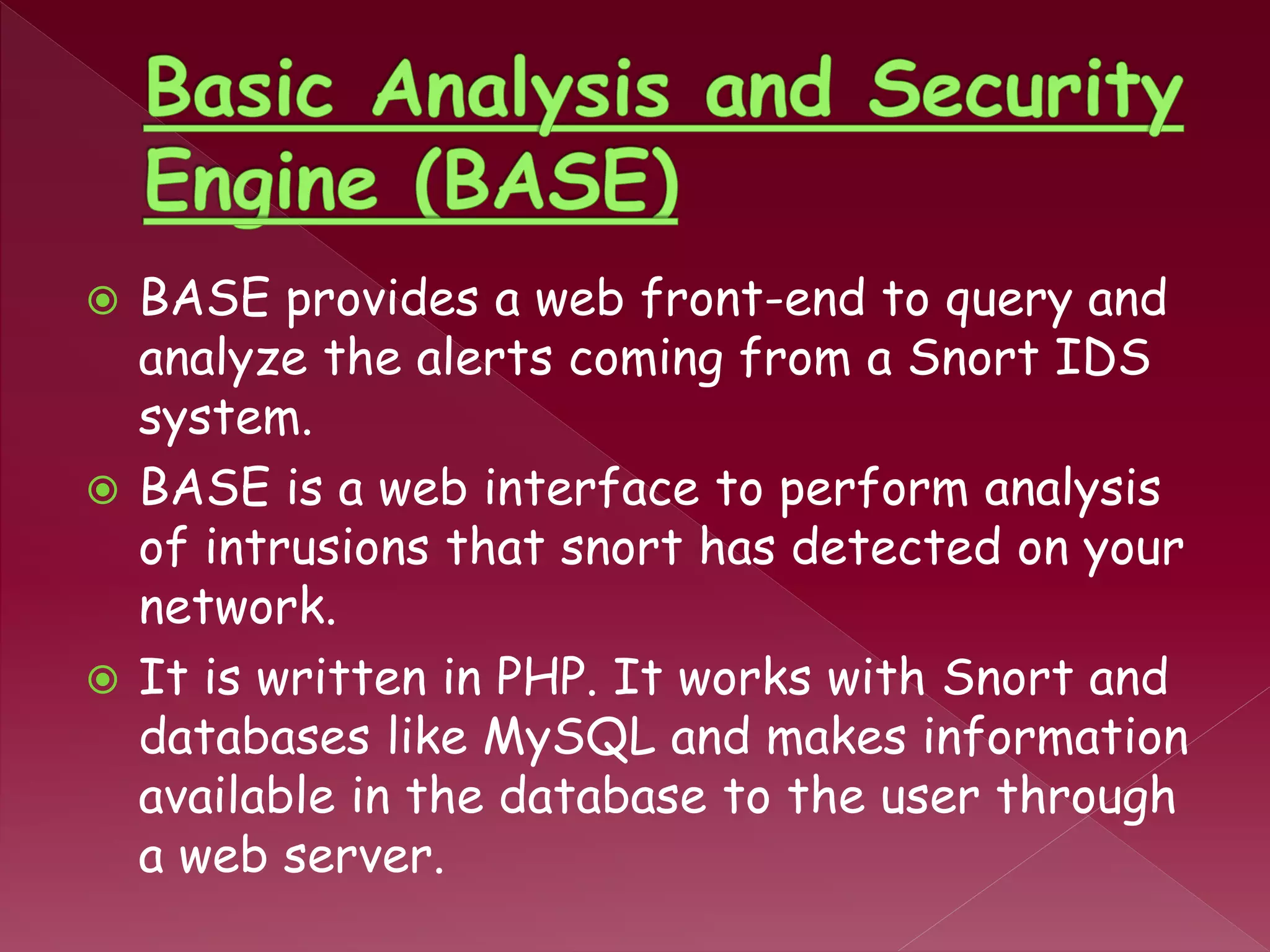  BASE provides a web front-end to query and
analyze the alerts coming from a Snort IDS
system.
 BASE is a web interface to perform analysis
of intrusions that snort has detected on your
network.
 It is written in PHP. It works with Snort and
databases like MySQL and makes information
available in the database to the user through
a web server.
 