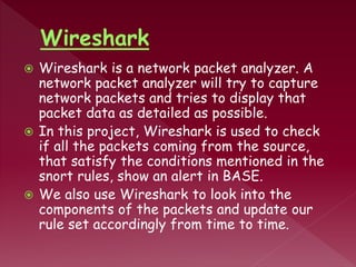  Wireshark is a network packet analyzer. A
network packet analyzer will try to capture
network packets and tries to display that
packet data as detailed as possible.
 In this project, Wireshark is used to check
if all the packets coming from the source,
that satisfy the conditions mentioned in the
snort rules, show an alert in BASE.
 We also use Wireshark to look into the
components of the packets and update our
rule set accordingly from time to time.
 